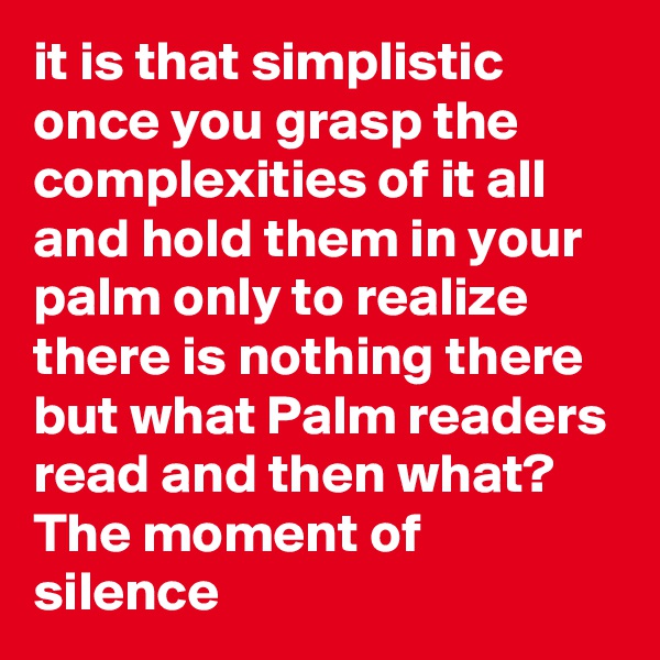it is that simplistic once you grasp the complexities of it all and hold them in your palm only to realize there is nothing there but what Palm readers read and then what? The moment of silence