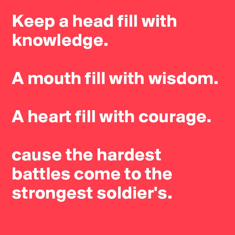 Keep a head fill with knowledge.

A mouth fill with wisdom.

A heart fill with courage.

cause the hardest battles come to the strongest soldier's.
