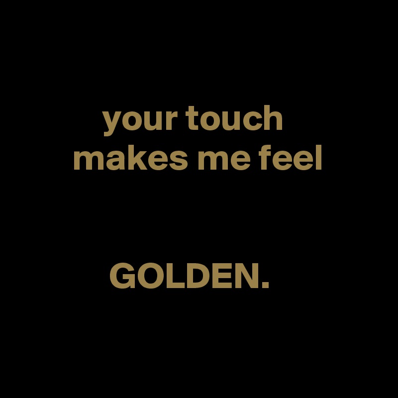

           your touch
       makes me feel


            GOLDEN.


