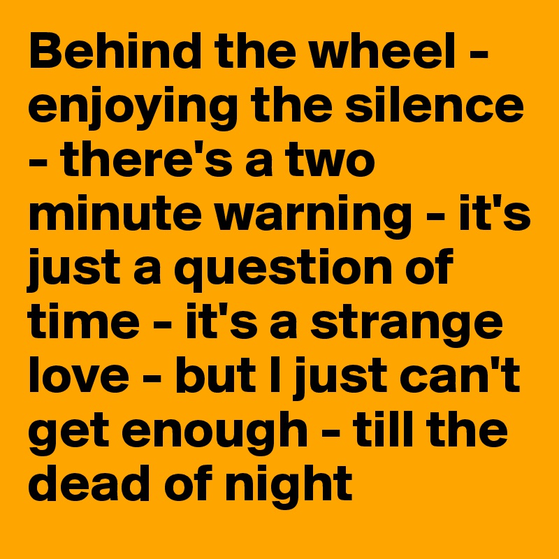 Behind the wheel - enjoying the silence - there's a two minute warning - it's just a question of time - it's a strange love - but I just can't get enough - till the dead of night