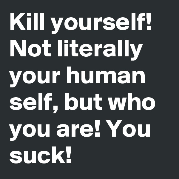 Kill yourself! Not literally your human self, but who you are! You suck!