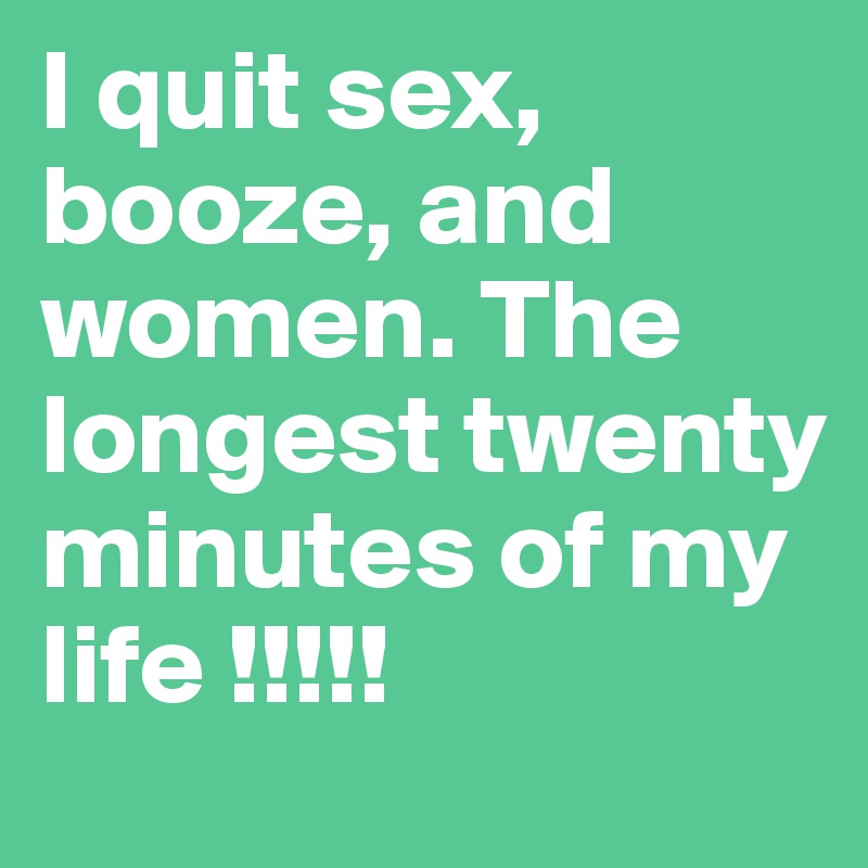 I quit sex, booze, and women. The longest twenty minutes of my life !!!!!