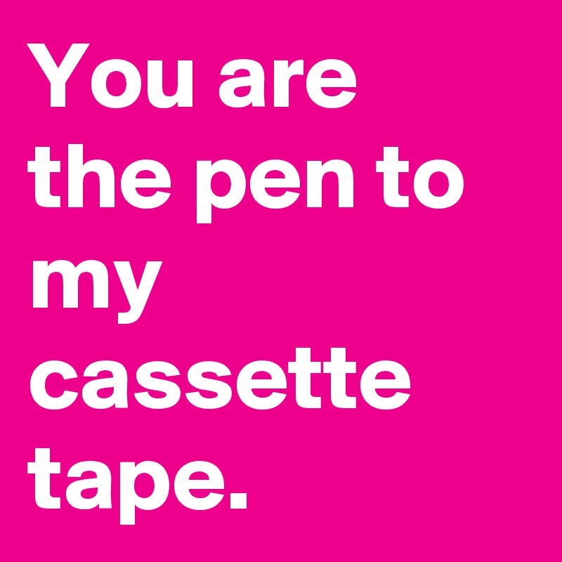 You are 
the pen to my cassette tape.