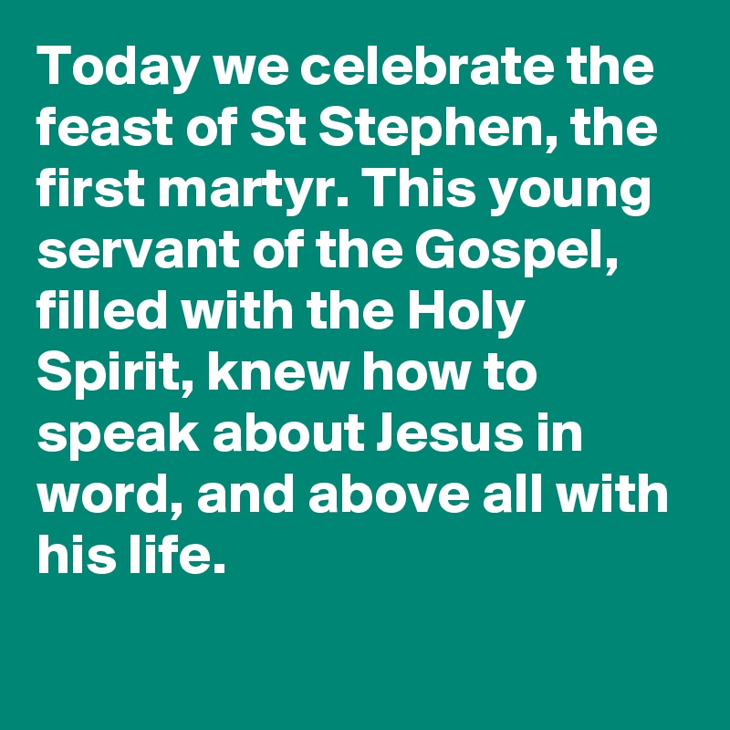 Today we celebrate the feast of St Stephen, the first martyr. This young servant of the Gospel, filled with the Holy Spirit, knew how to speak about Jesus in word, and above all with his life.