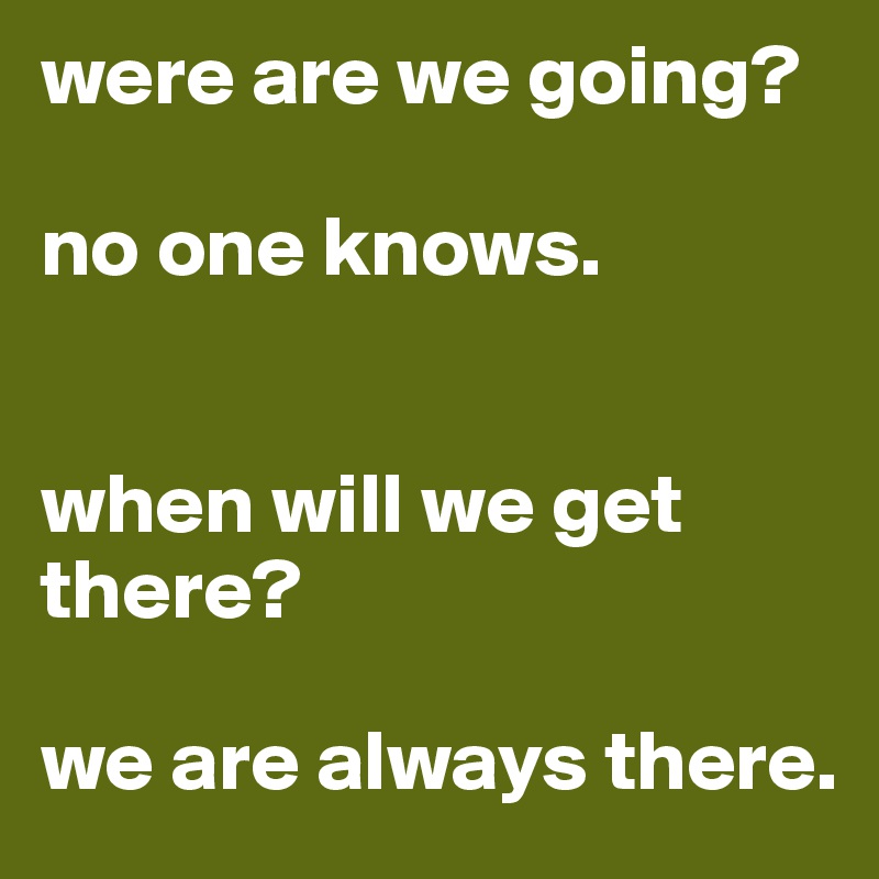 were are we going?

no one knows.


when will we get there?

we are always there.