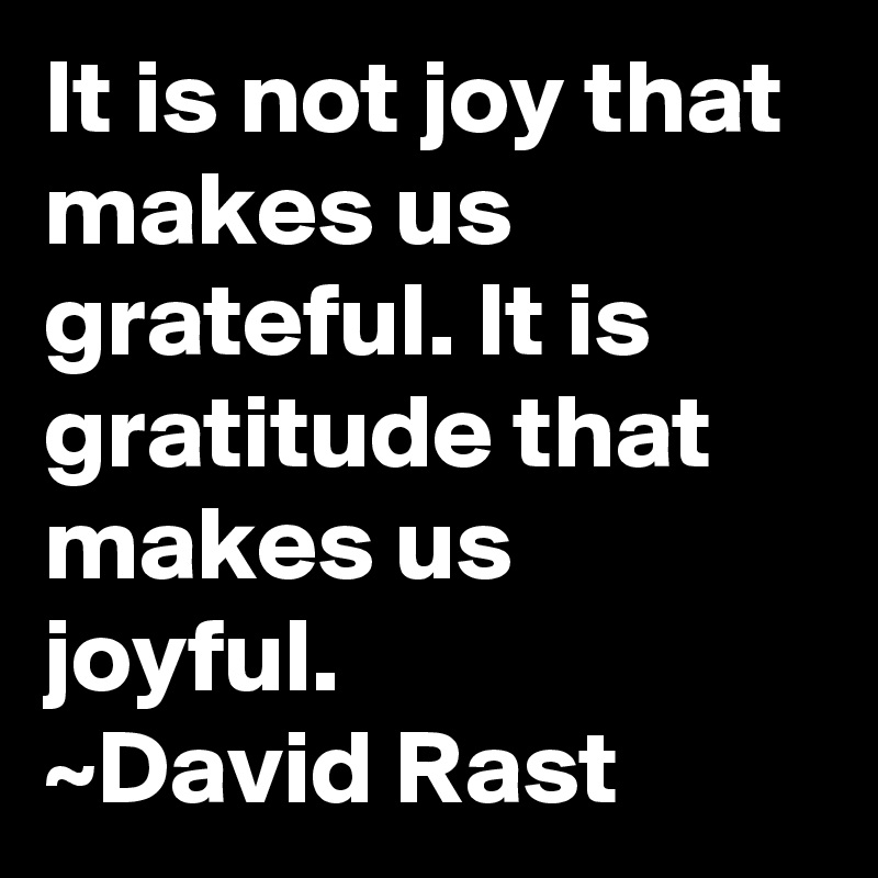 It is not joy that makes us grateful. It is gratitude that makes us joyful.
~David Rast
