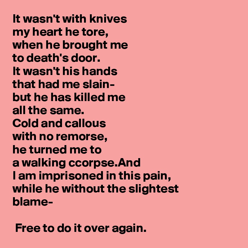 It wasn't with knives
my heart he tore,
when he brought me
to death's door. 
It wasn't his hands
that had me slain-
but he has killed me
all the same.
Cold and callous
with no remorse, 
he turned me to
a walking ccorpse.And
I am imprisoned in this pain, 
while he without the slightest 
blame-

 Free to do it over again.