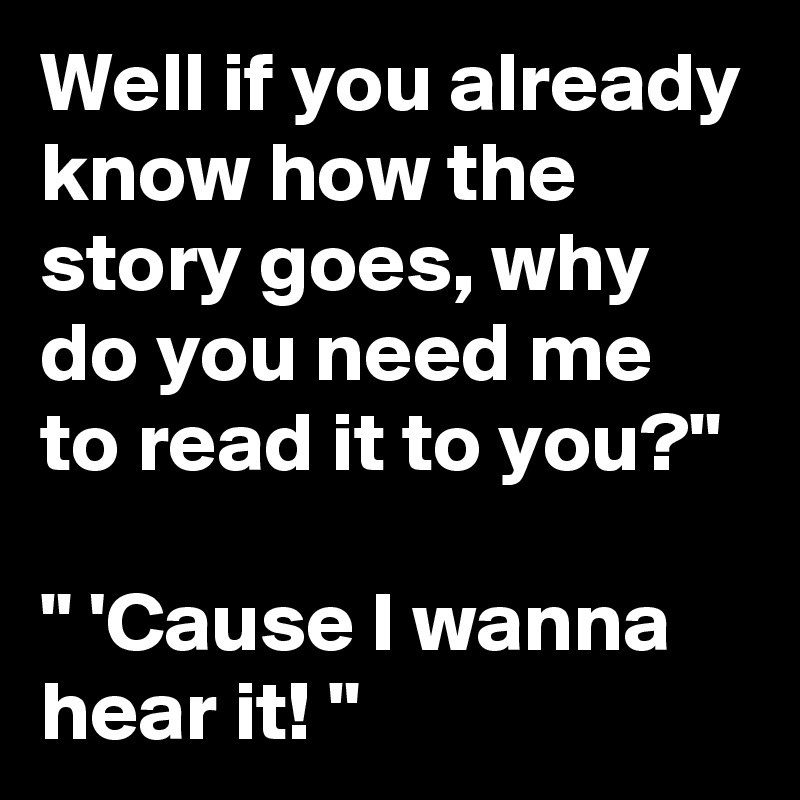 Well if you already know how the story goes, why do you need me to read it to you?"

" 'Cause I wanna hear it! "