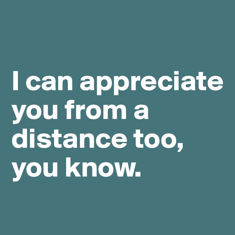 

I can appreciate you from a distance too, 
you know.
