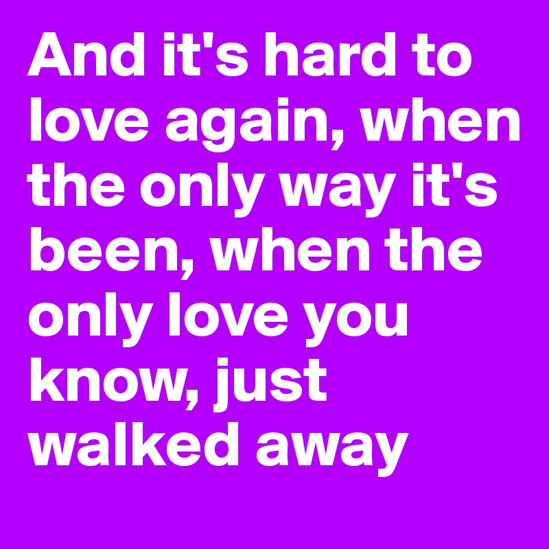 And it's hard to love again, when the only way it's been, when the only love you know, just walked away