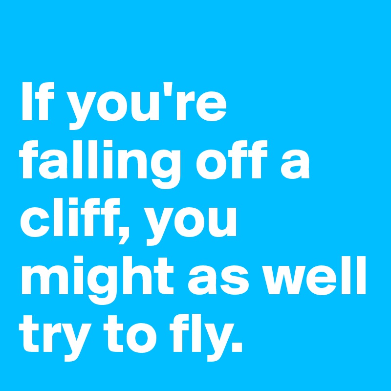 
If you're falling off a cliff, you might as well try to fly.