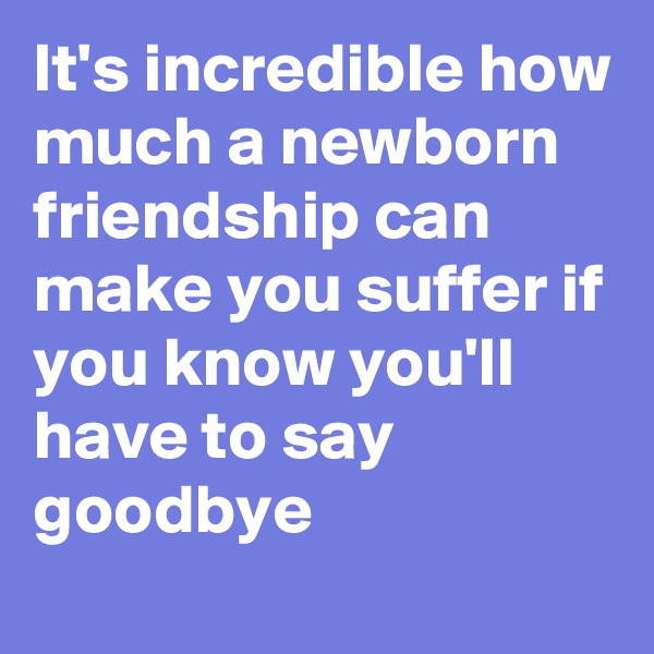 It's incredible how much a newborn friendship can make you suffer if you know you'll have to say goodbye 