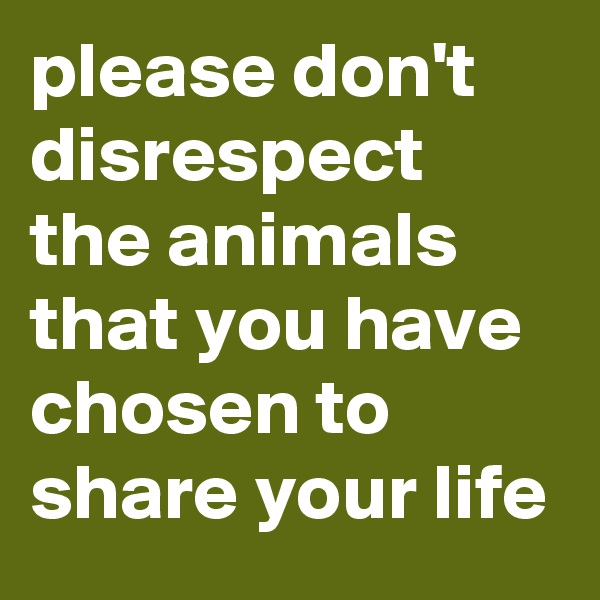 please don't disrespect the animals that you have chosen to share your life