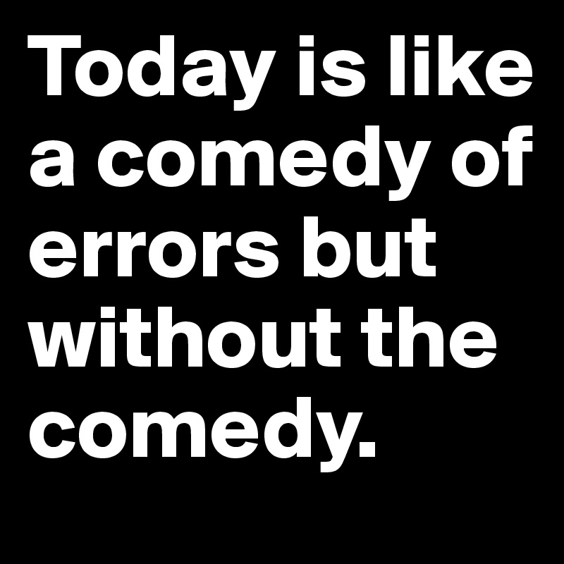 Today is like a comedy of errors but without the comedy.