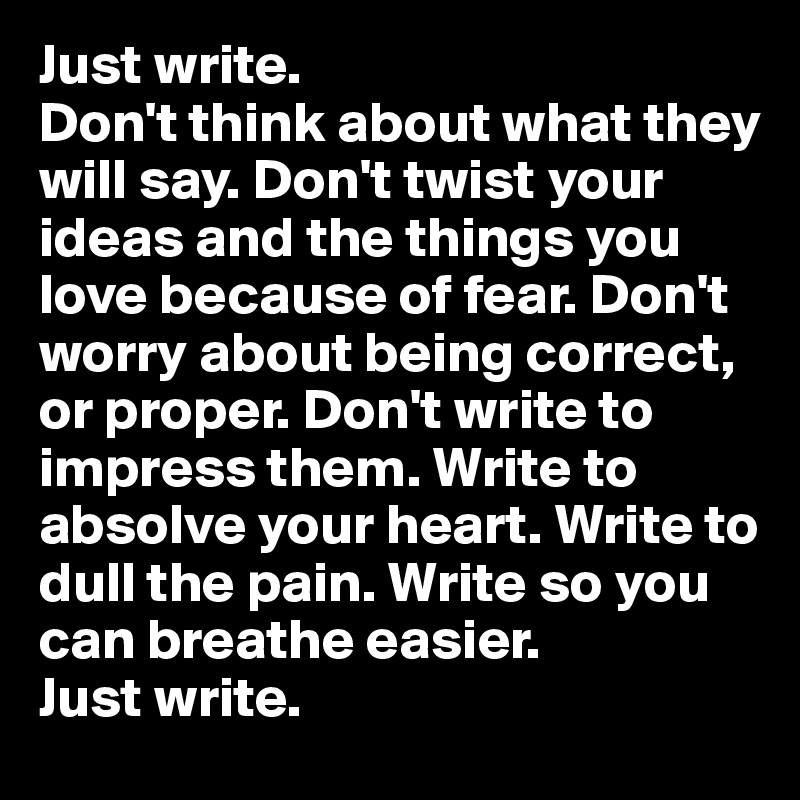Just write. 
Don't think about what they will say. Don't twist your ideas and the things you love because of fear. Don't worry about being correct, or proper. Don't write to impress them. Write to absolve your heart. Write to dull the pain. Write so you can breathe easier. 
Just write. 