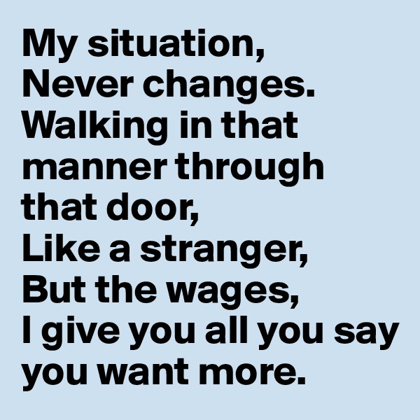 My situation,
Never changes.
Walking in that manner through that door,
Like a stranger,
But the wages,
I give you all you say you want more. 