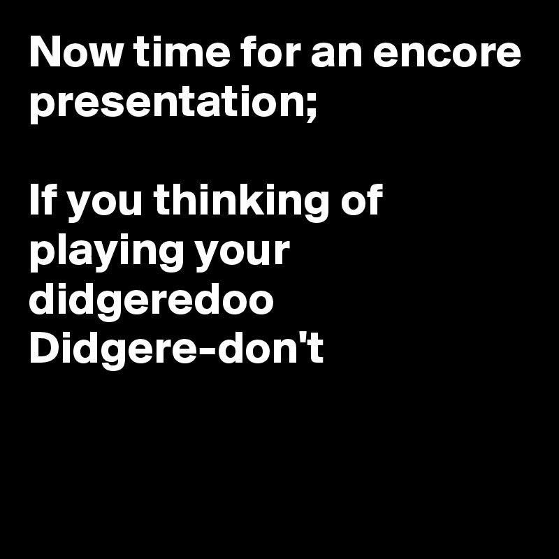 Now time for an encore presentation;

If you thinking of playing your didgeredoo 
Didgere-don't



