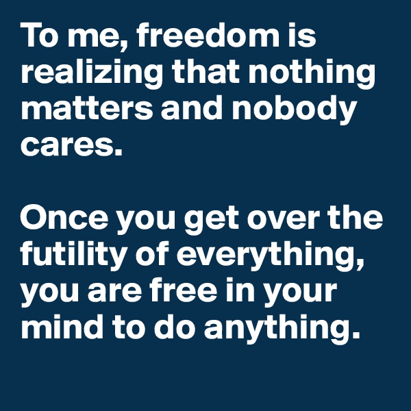To me, freedom is realizing that nothing matters and nobody cares. 

Once you get over the futility of everything, you are free in your mind to do anything.
