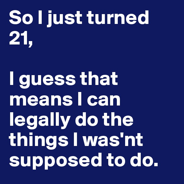 So I just turned 21, 

I guess that means I can legally do the things I was'nt supposed to do.