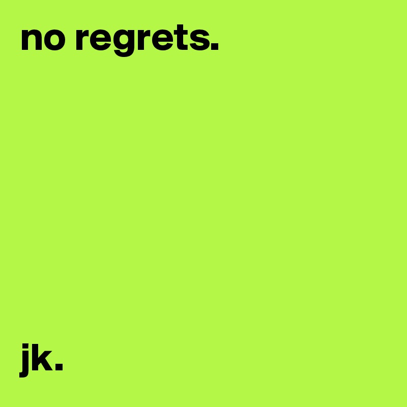 no regrets. 







jk. 