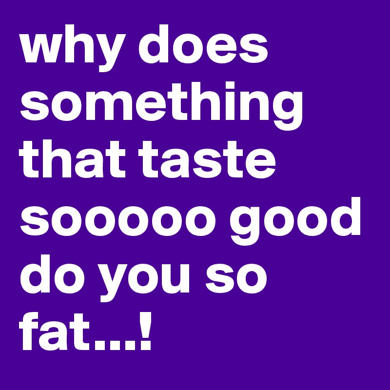 why does something that taste sooooo good do you so fat...!