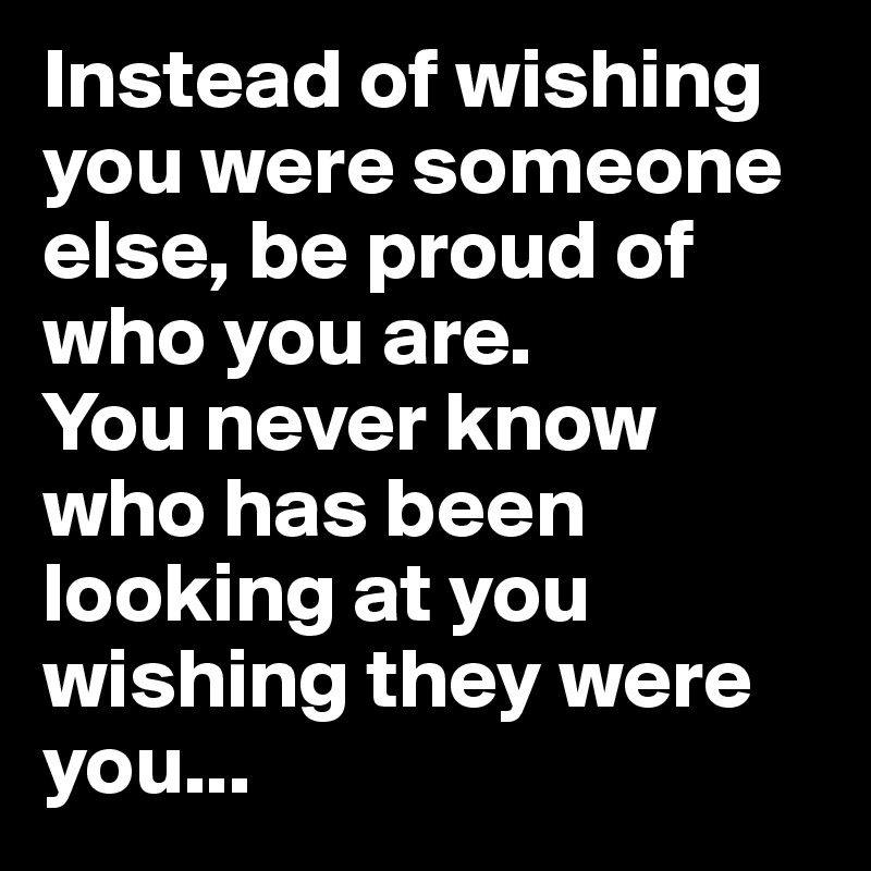 Instead of wishing  you were someone else, be proud of who you are.
You never know who has been looking at you wishing they were you...