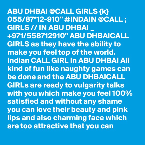 ABU DHBAI @CALL GIRLS {k} 055/87*12-910" #INDAIN @CALL ; GIRLS // IN ABU DHBAI _ +971/558712910" ABU DHBAICALL GIRLS as they have the ability to make you feel top of the world. Indian CALL GIRL In ABU DHBAI All kind of fun like naughty games can be done and the ABU DHBAICALL GIRLs are ready to vulgarity talks with you which make you feel 100% satisfied and without any shame you can love their beauty and pink lips and also charming face which are too attractive that you can 