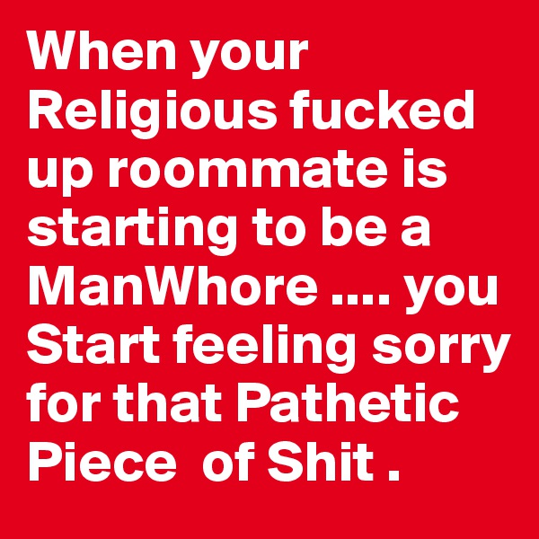 When your Religious fucked up roommate is starting to be a ManWhore .... you Start feeling sorry for that Pathetic Piece  of Shit . 