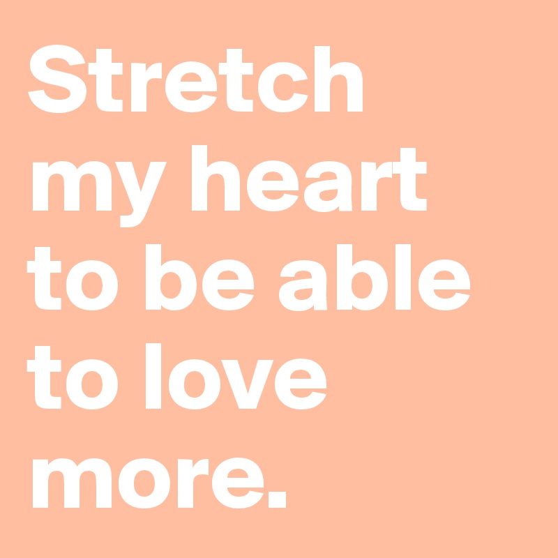 Stretch 
my heart to be able to love more.