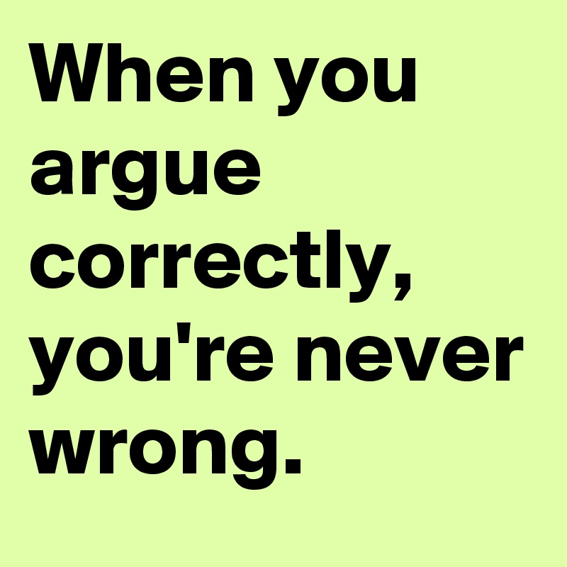 When you argue correctly, you're never wrong.
