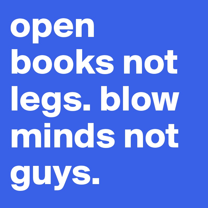 open books not legs. blow minds not guys.