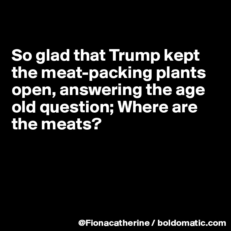 

So glad that Trump kept 
the meat-packing plants
open, answering the age
old question; Where are
the meats?




