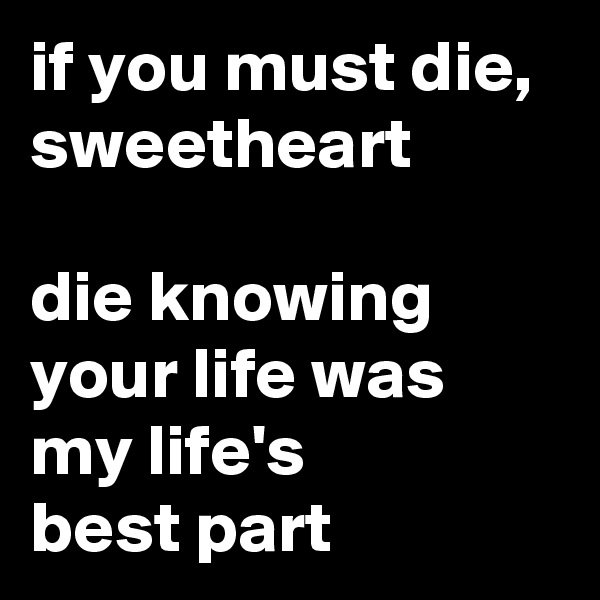 if you must die, sweetheart

die knowing your life was my life's 
best part