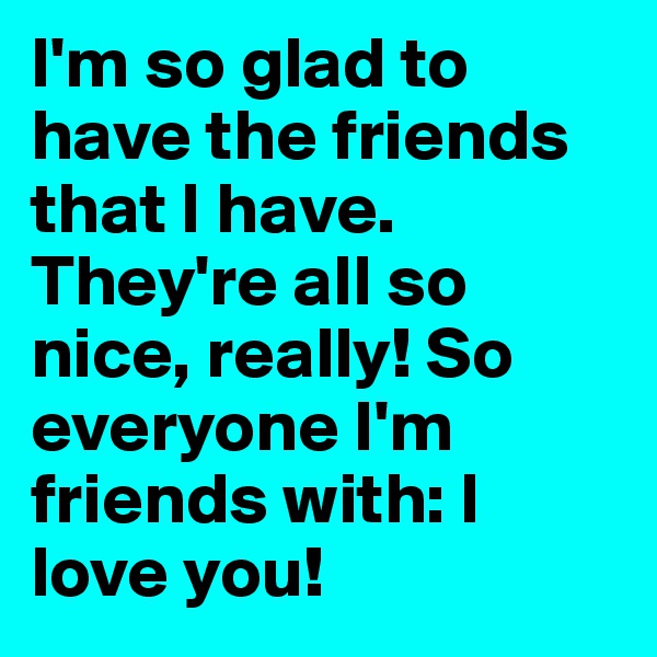 I'm so glad to have the friends that I have. They're all so nice, really! So everyone I'm friends with: I love you! 