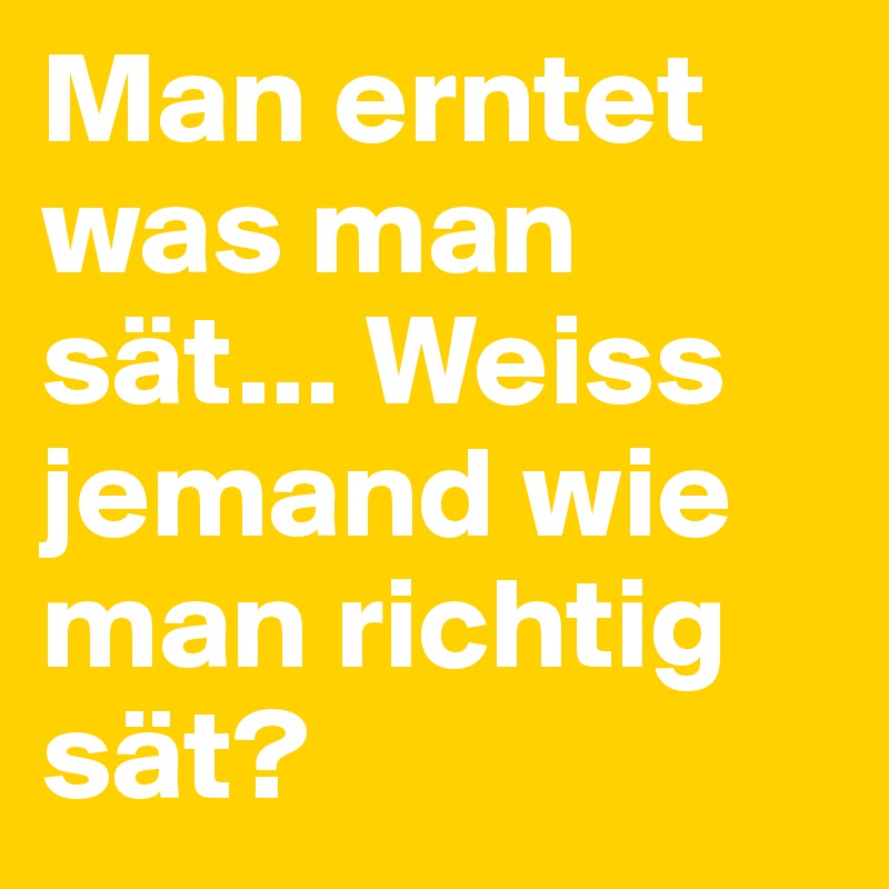 Man erntet was man sät... Weiss jemand wie man richtig sät? Post by