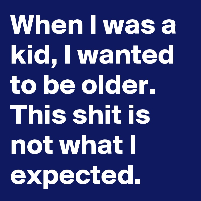 When I was a kid, I wanted to be older. This shit is not what I expected. 