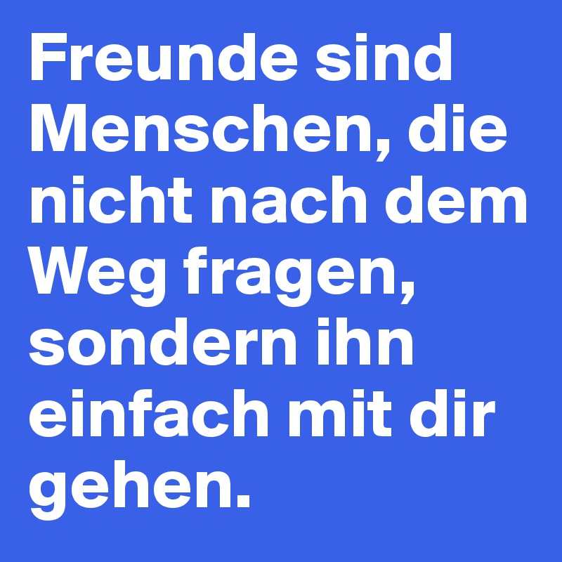 Freunde sind Menschen, die nicht nach dem Weg fragen, sondern ihn einfach mit dir gehen.