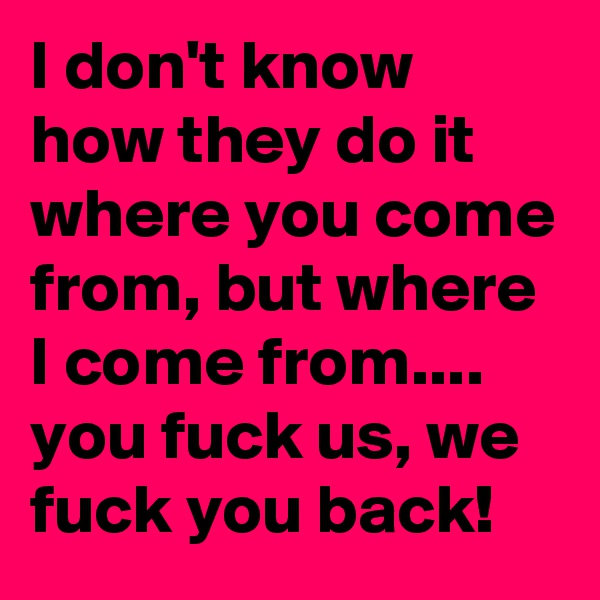 I don't know how they do it where you come from, but where I come from.... you fuck us, we fuck you back!