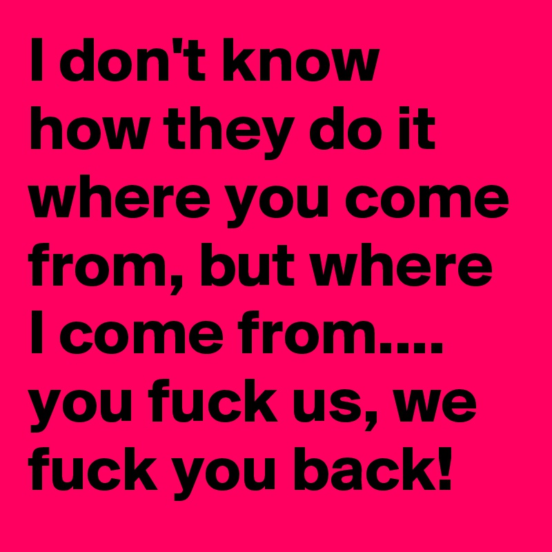 I don't know how they do it where you come from, but where I come from.... you fuck us, we fuck you back!