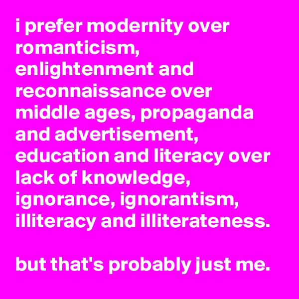 i prefer modernity over romanticism, enlightenment and reconnaissance over middle ages, propaganda and advertisement, education and literacy over lack of knowledge, ignorance, ignorantism, illiteracy and illiterateness. 
 
but that's probably just me.