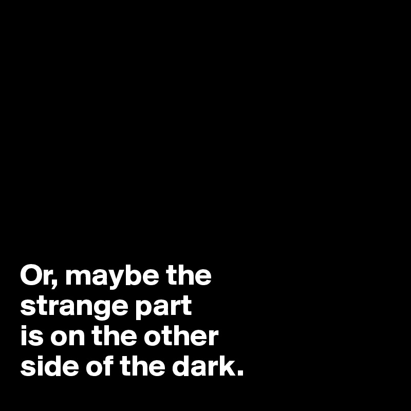 







Or, maybe the 
strange part
is on the other 
side of the dark.