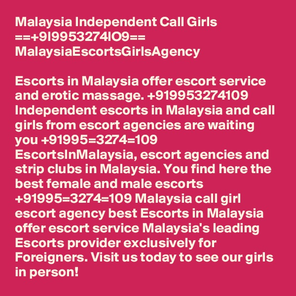 Malaysia Independent Call Girls ==+9I9953274lO9== MalaysiaEscortsGirlsAgency

Escorts in Malaysia offer escort service and erotic massage. +919953274109 Independent escorts in Malaysia and call girls from escort agencies are waiting you +91995=3274=109 EscortsInMalaysia, escort agencies and strip clubs in Malaysia. You find here the best female and male escorts +91995=3274=109 Malaysia call girl escort agency best Escorts in Malaysia offer escort service Malaysia's leading Escorts provider exclusively for Foreigners. Visit us today to see our girls in person!