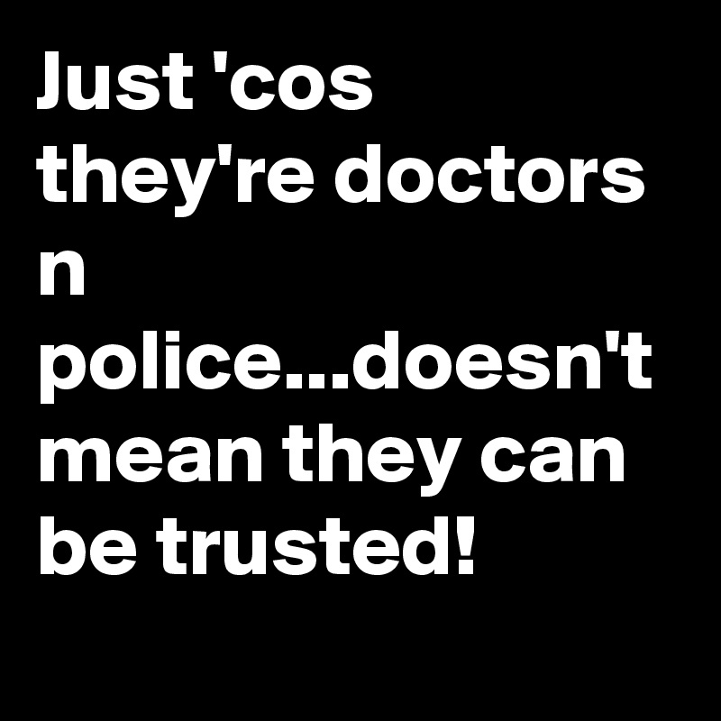 Just 'cos they're doctors n police...doesn't mean they can be trusted!