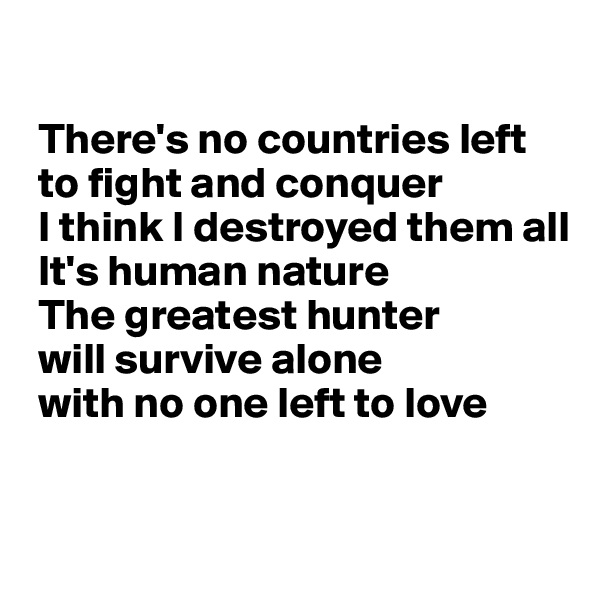 

 There's no countries left
 to fight and conquer
 I think I destroyed them all
 It's human nature
 The greatest hunter
 will survive alone
 with no one left to love


