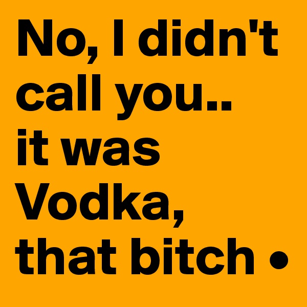 No, I didn't call you..
it was Vodka, that bitch •