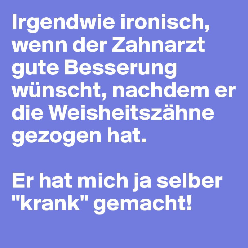 Irgendwie ironisch, wenn der Zahnarzt gute Besserung wünscht, nachdem er die Weisheitszähne gezogen hat.

Er hat mich ja selber "krank" gemacht!