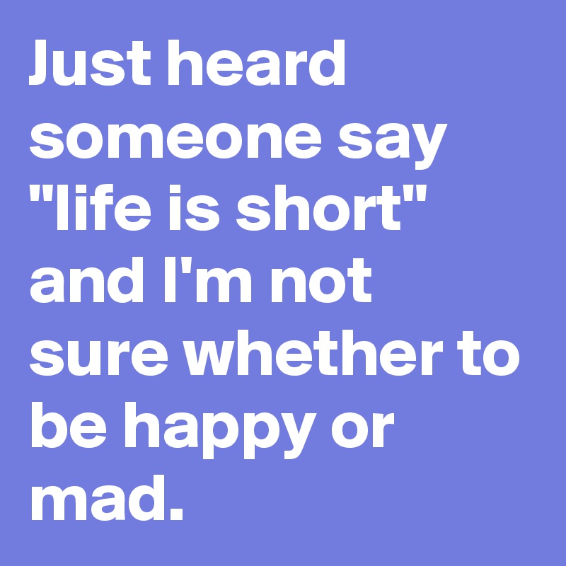 Just heard 
someone say 
"life is short" 
and I'm not 
sure whether to 
be happy or 
mad. 