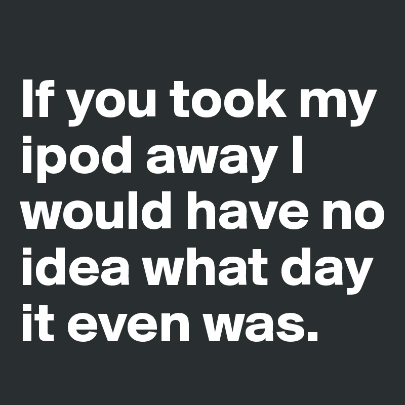 
If you took my ipod away I would have no idea what day it even was.