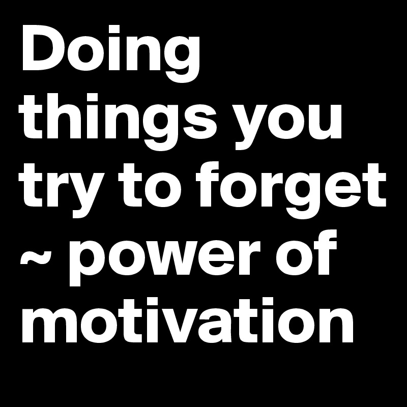 Doing things you try to forget 
~ power of motivation