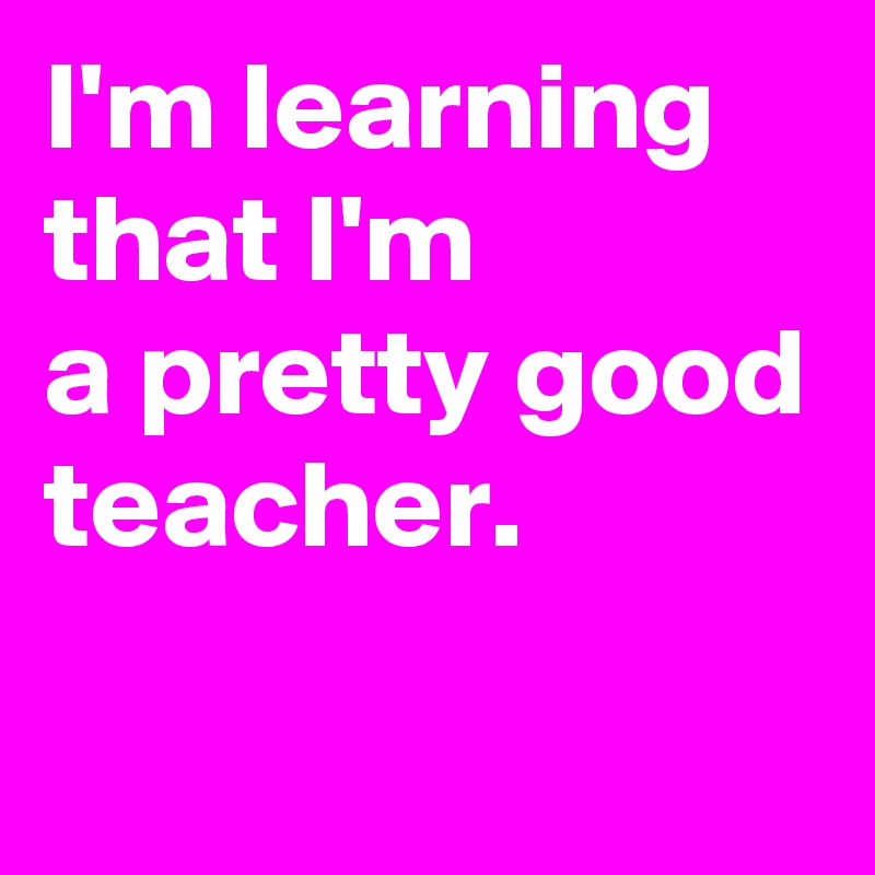 I'm learning that I'm 
a pretty good teacher.
